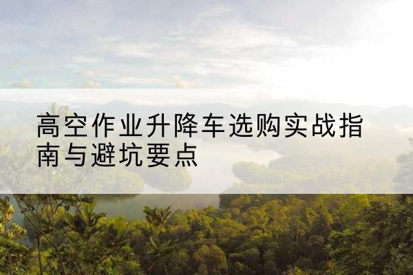 徽州升降车怎么选-高空作业升降车选购实战指南与避坑要点