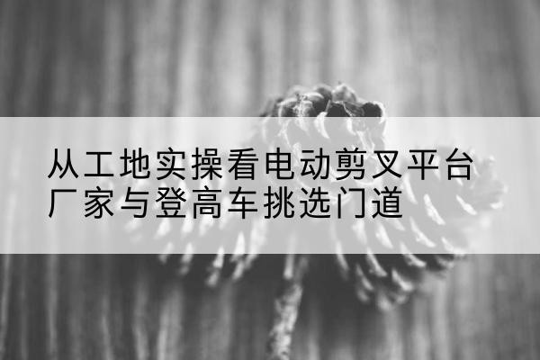徽州电动剪叉升降平台厂家-从工地实操看电动剪叉平台厂家与登高车挑选门道