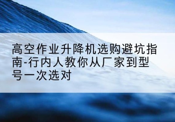 徽州升降平台厂家-高空作业升降机选购避坑指南-行内人教你从厂家到型号一次选对