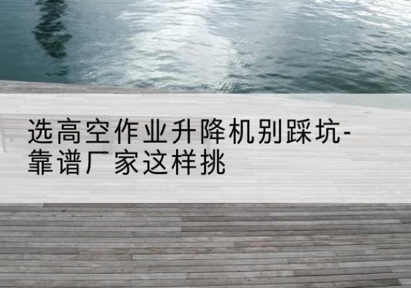 徽州剪叉式升降机厂家-选高空作业升降机别踩坑-靠谱厂家这样挑
