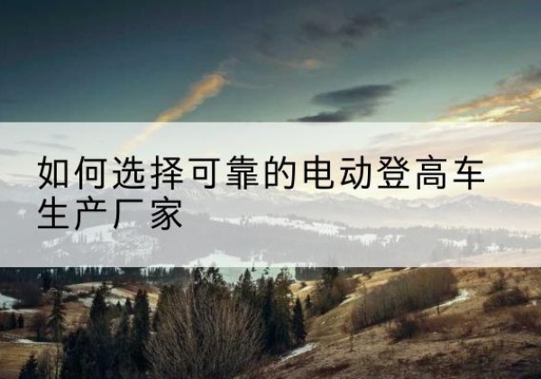 徽州电动登高车厂家-如何选择可靠的电动登高车生产厂家