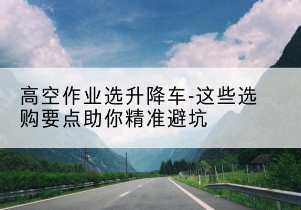 徽州升降车厂家-高空作业选升降车-这些选购要点助你*避坑