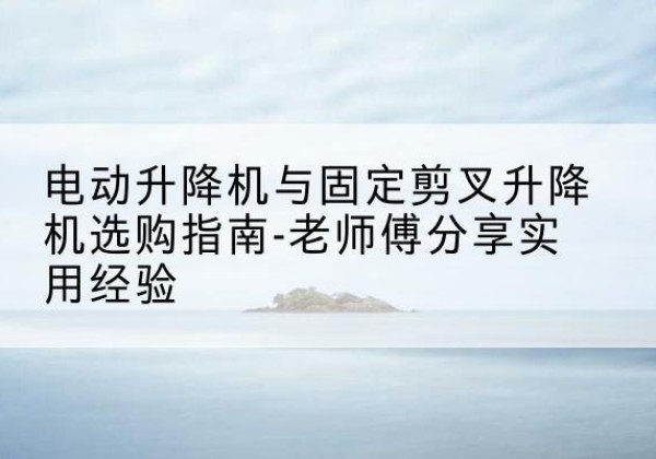 徽州电动升降机怎么选-电动升降机与固定剪叉升降机选购指南-老师傅分享实用经验