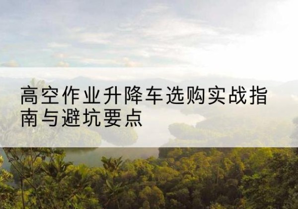徽州升降车怎么选-高空作业升降车选购实战指南与避坑要点