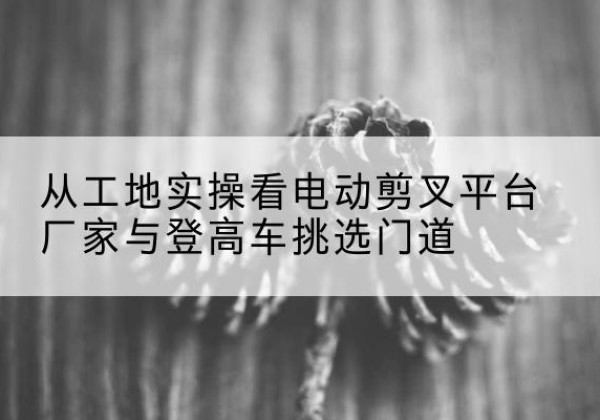 徽州电动剪叉升降平台厂家-从工地实操看电动剪叉平台厂家与登高车挑选门道