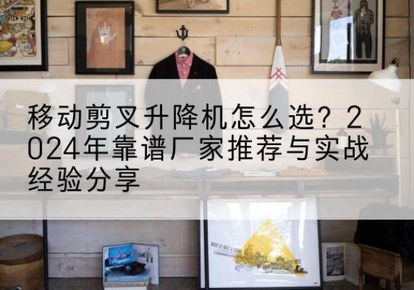 徽州升降平台厂家推荐-移动剪叉升降机怎么选？2024年靠谱厂家推荐与实战经验分享